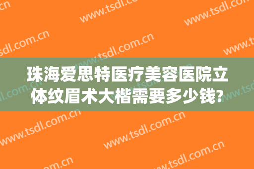 珠海爱思特医疗美容医院立体纹眉术大楷需要多少钱?效果怎么样?(珠海爱思特整容医院)
