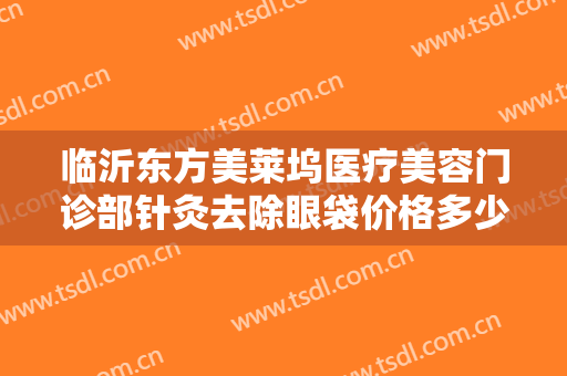 临沂东方美莱坞医疗美容门诊部针灸去除眼袋价格多少钱?多长时间恢复?