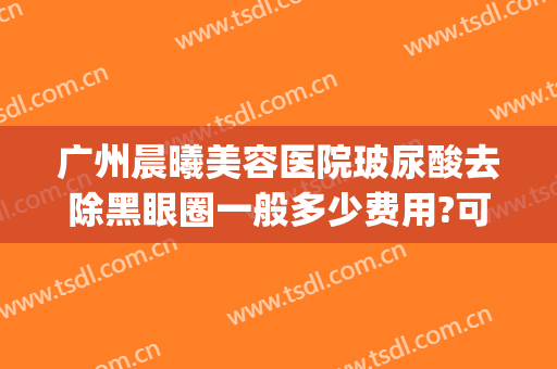 广州晨曦美容医院玻尿酸去除黑眼圈一般多少费用?可靠吗?(玻尿酸治疗黑眼圈有效吗)