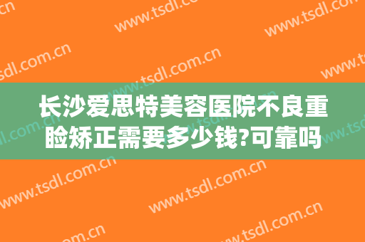 长沙爱思特美容医院不良重睑矫正需要多少钱?可靠吗?(重庆爱思特整形美容医院)