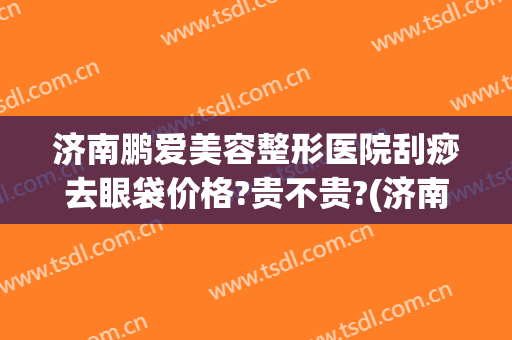 济南鹏爱美容整形医院刮痧去眼袋价格?贵不贵?(济南做眼袋到底哪家好)