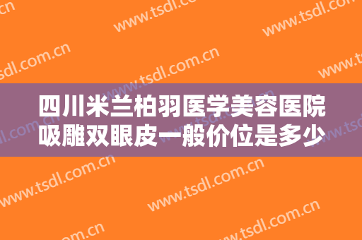 四川米兰柏羽医学美容医院吸雕双眼皮一般价位是多少费用?效果怎么样?