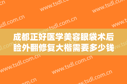 成都正好医学美容眼袋术后睑外翻修复大楷需要多少钱?贵不贵?(成都只做祛眼袋手术的医院)