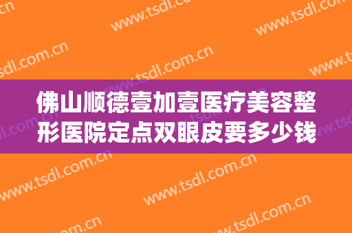 佛山顺德壹加壹医疗美容整形医院定点双眼皮要多少钱?可靠吗?(佛山市一医院做双眼皮好不好)