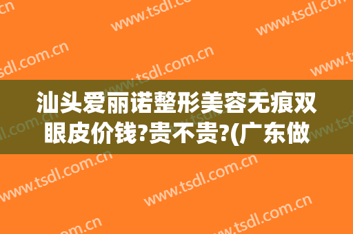 汕头爱丽诺整形美容无痕双眼皮价钱?贵不贵?(广东做双眼皮大概什么价格)