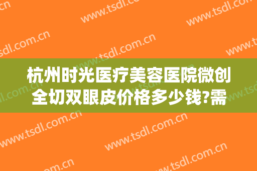 杭州时光医疗美容医院微创全切双眼皮价格多少钱?需要多久恢复?(杭州医院割双眼皮价格)
