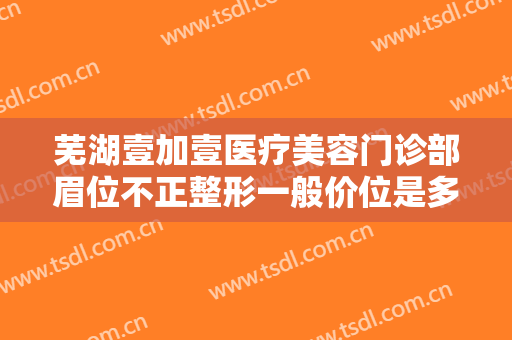 芜湖壹加壹医疗美容门诊部眉位不正整形一般价位是多少钱?怎么样?