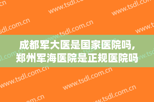 成都军大医是国家医院吗,郑州军海医院是正规医院吗(北京军海医院和郑州军海医院是一家吗)