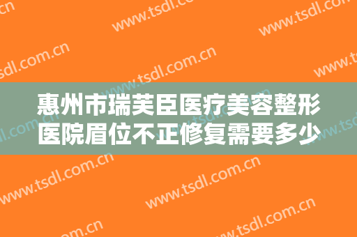 惠州市瑞芙臣医疗美容整形医院眉位不正修复需要多少费用?有哪些优势?