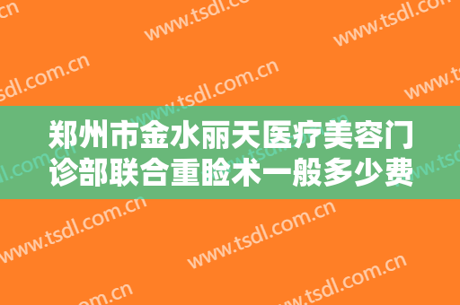 郑州市金水丽天医疗美容门诊部联合重睑术一般多少费用?有哪些优势?