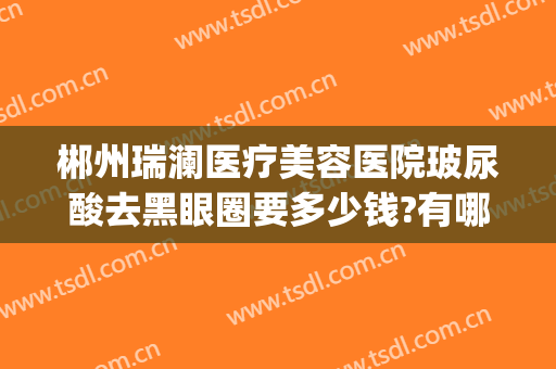 郴州瑞澜医疗美容医院玻尿酸去黑眼圈要多少钱?有哪些优势?(郴州瑞澜整形医院电话)