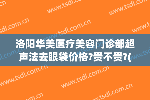洛阳华美医疗美容门诊部超声法去眼袋价格?贵不贵?(洛阳祛眼袋多少钱)