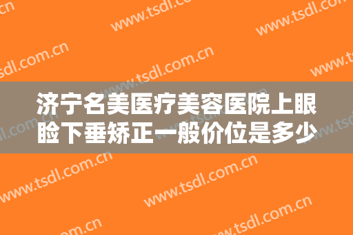 济宁名美医疗美容医院上眼睑下垂矫正一般价位是多少费用?效果怎么样?