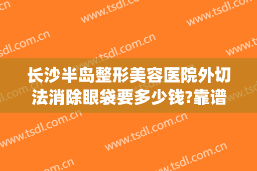 长沙半岛整形美容医院外切法消除眼袋要多少钱?靠谱吗?(长沙外切去眼袋哪家医院好)