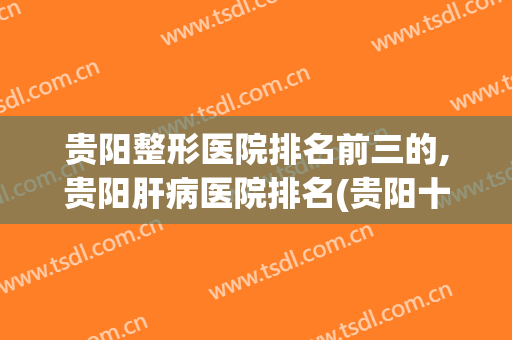 贵阳整形医院排名前三的,贵阳肝病医院排名(贵阳十大整形医院排名)