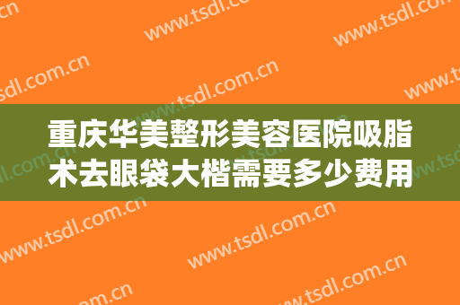 重庆华美整形美容医院吸脂术去眼袋大楷需要多少费用?可靠吗?(重庆华美整形美容医院怎么样去眼袋)