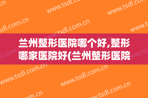 兰州整形医院哪个好,整形哪家医院好(兰州整形医院排名前三)