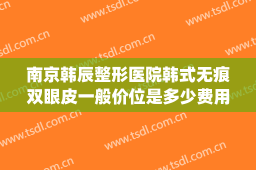 南京韩辰整形医院韩式无痕双眼皮一般价位是多少费用?贵不贵?(南京韩辰整形是正规医院吗)