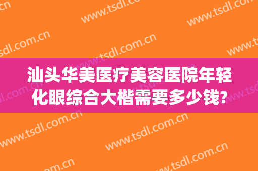 汕头华美医疗美容医院年轻化眼综合大楷需要多少钱?怎么样?(汕头华美医疗整形医院)