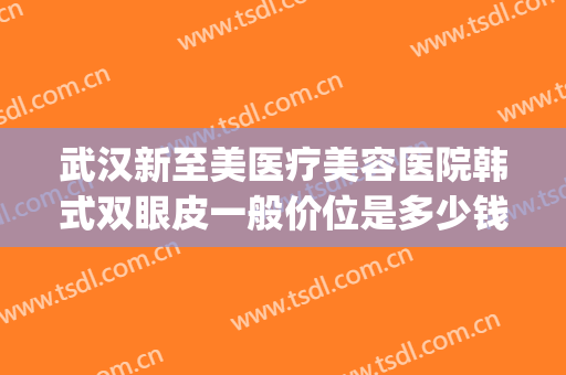 武汉新至美医疗美容医院韩式双眼皮一般价位是多少钱?好不好?(武汉新至美医疗美容预约电话)