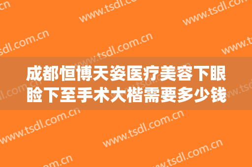 成都恒博天姿医疗美容下眼睑下至手术大楷需要多少钱?可靠吗?(成都恒博天姿医疗美容医院地址)