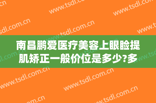 南昌鹏爱医疗美容上眼睑提肌矫正一般价位是多少?多长时间恢复?(鹏爱整形医院美容)