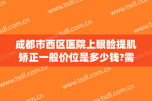 成都市西区医院上眼睑提肌矫正一般价位是多少钱?需要多久恢复?(成都哪家做上眼睑下垂手术好)