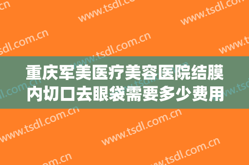 重庆军美医疗美容医院结膜内切口去眼袋需要多少费用?贵不贵?(重庆华美整形医院去眼袋多少钱)