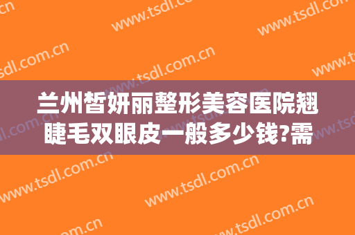 兰州皙妍丽整形美容医院翘睫毛双眼皮一般多少钱?需要多久恢复?(兰州韩式双眼皮整容医院)