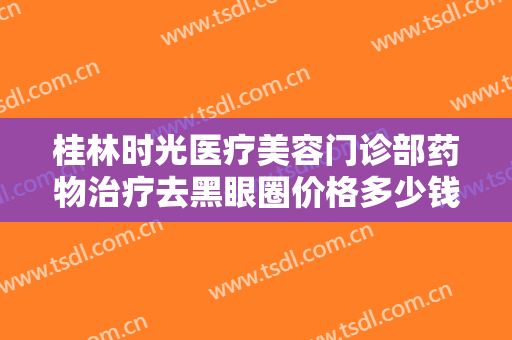 桂林时光医疗美容门诊部药物治疗去黑眼圈价格多少钱?靠谱吗?