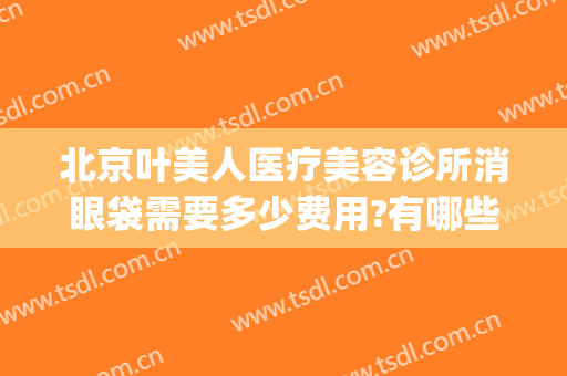 北京叶美人医疗美容诊所消眼袋需要多少费用?有哪些优势?(医学美容去眼袋多少钱)