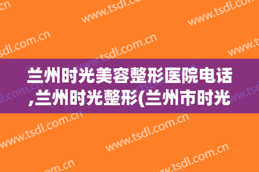 兰州时光美容整形医院电话,兰州时光整形(兰州市时光整形美容医院)