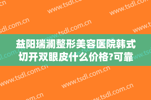 益阳瑞澜整形美容医院韩式切开双眼皮什么价格?可靠吗?(广州曙光整形医院做双眼皮多少钱)