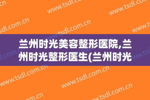 兰州时光美容整形医院,兰州时光整形医生(兰州时光美容整形医院地址)