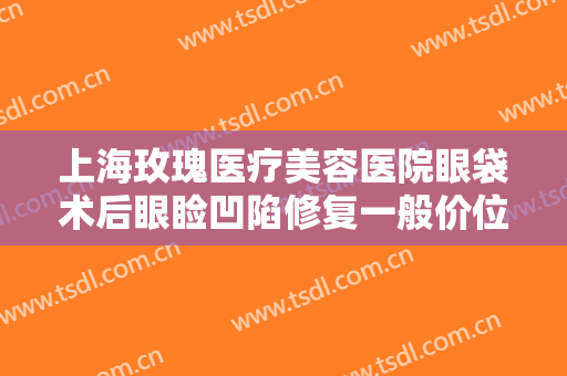 上海玫瑰医疗美容医院眼袋术后眼睑凹陷修复一般价位是多少费用?怎么样?
