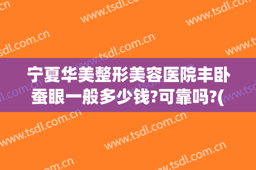 宁夏华美整形美容医院丰卧蚕眼一般多少钱?可靠吗?(卧蚕整形需要多少钱)
