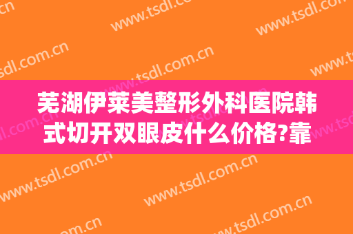 芜湖伊莱美整形外科医院韩式切开双眼皮什么价格?靠谱吗?(芜湖市割双眼皮)