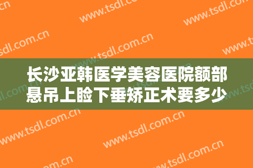 长沙亚韩医学美容医院额部悬吊上睑下垂矫正术要多少钱?需要多久恢复?