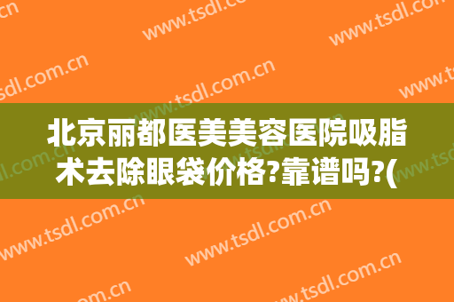 北京丽都医美美容医院吸脂术去除眼袋价格?靠谱吗?(吸脂除祛下眼睑眼袋)