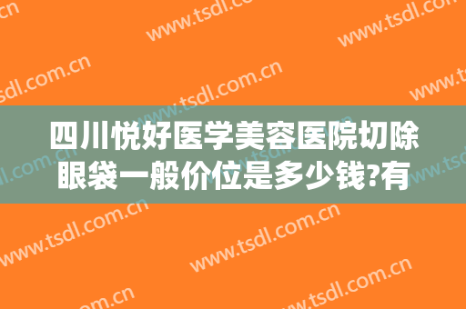 四川悦好医学美容医院切除眼袋一般价位是多少钱?有哪些优势?(四川哪家医院做去眼袋比较好)