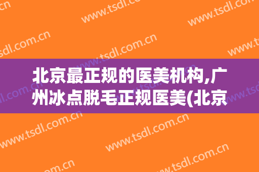 北京最正规的医美机构,广州冰点脱毛正规医美(北京正规整形美容医院)