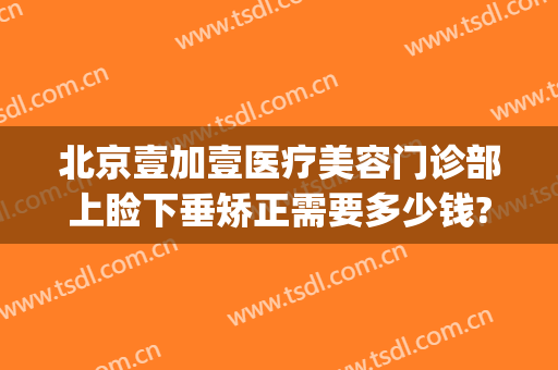 北京壹加壹医疗美容门诊部上睑下垂矫正需要多少钱?可靠吗?(北京壹美整形医院)
