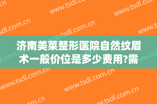 济南美莱整形医院自然纹眉术一般价位是多少费用?需要多久恢复?(济南哪家美容院纹眉最好)