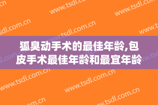 狐臭动手术的最佳年龄,包皮手术最佳年龄和最宜年龄区别(狐臭做手术最佳年龄段)