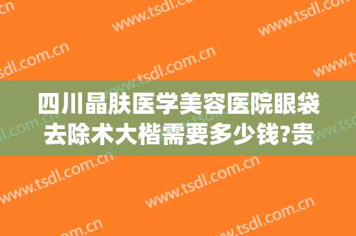 四川晶肤医学美容医院眼袋去除术大楷需要多少钱?贵不贵?(成都大华医学美容医院做眼袋多少钱)