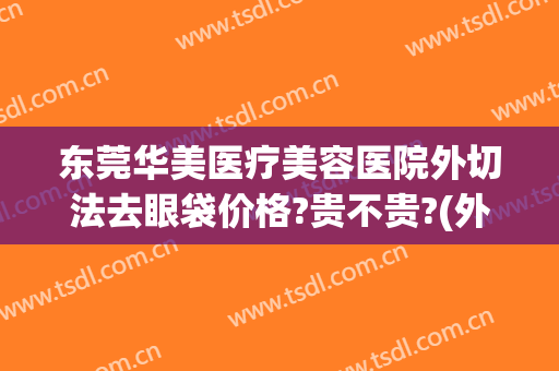 东莞华美医疗美容医院外切法去眼袋价格?贵不贵?(外切祛眼袋真实过程分享)