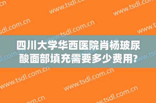 四川大学华西医院肖杨玻尿酸面部填充需要多少费用?效果怎么样?(四川大学华西整形医院)