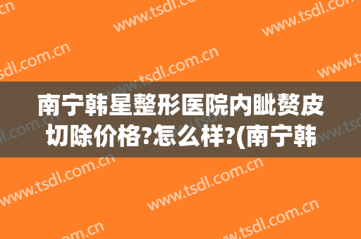 南宁韩星整形医院内眦赘皮切除价格?怎么样?(南宁韩成整形医院哪位医生好)