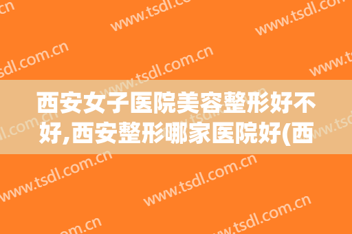 西安女子医院美容整形好不好,西安整形哪家医院好(西安正规美容整形医院有哪些排行)