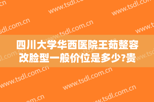 四川大学华西医院王茹整容改脸型一般价位是多少?贵不贵?(四川大学华西医院面部吸脂价格)